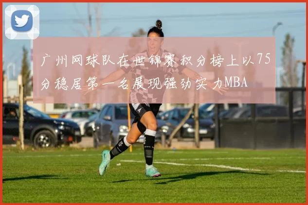 广州网球队在世锦赛积分榜上以75分稳居第一名展现强劲实力MBA