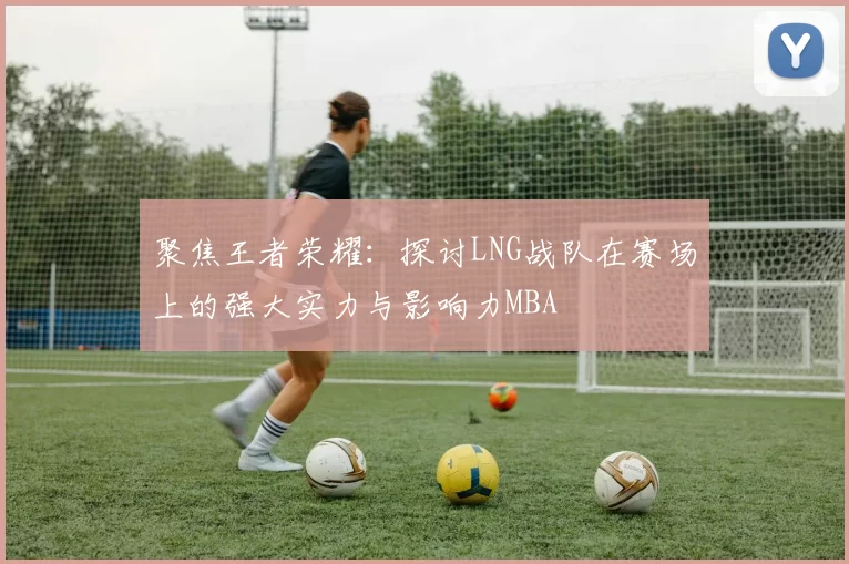 聚焦王者荣耀：探讨LNG战队在赛场上的强大实力与影响力MBA