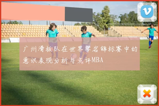 广州滑板队在世界攀岩锦标赛中的意识表现分析与点评MBA