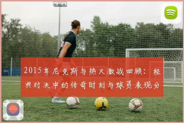 2015年尼克斯与热火激战回顾：经典对决中的传奇时刻与球员表现分析