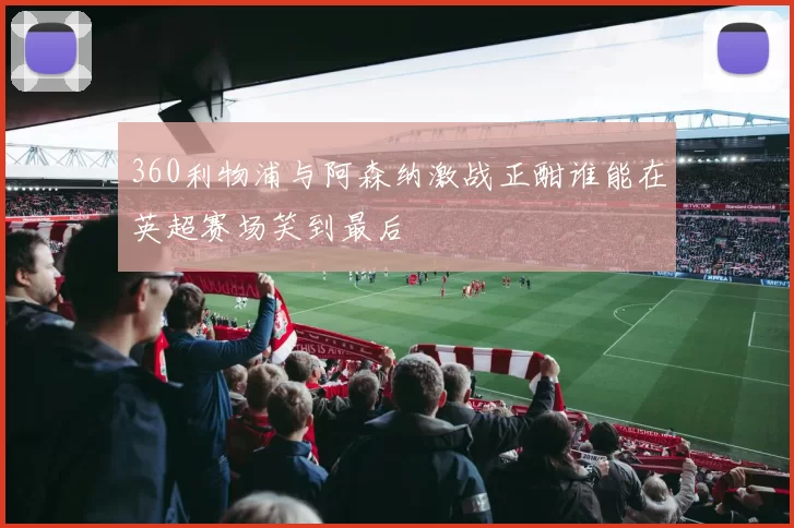 360利物浦与阿森纳激战正酣谁能在英超赛场笑到最后