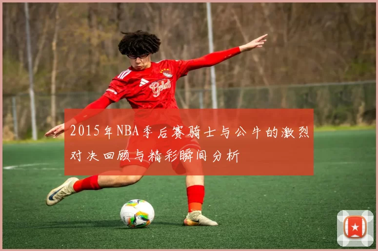 2015年NBA季后赛骑士与公牛的激烈对决回顾与精彩瞬间分析
