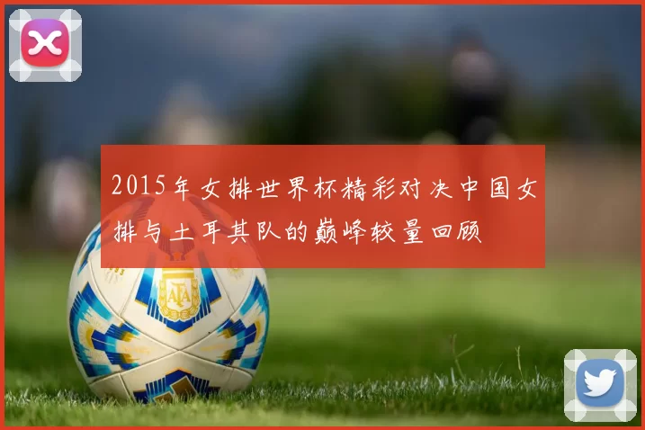 2015年女排世界杯精彩对决中国女排与土耳其队的巅峰较量回顾