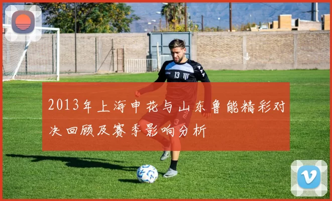 2013年上海申花与山东鲁能精彩对决回顾及赛季影响分析