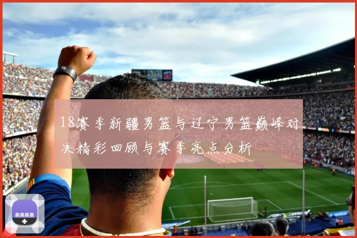 18赛季新疆男篮与辽宁男篮巅峰对决精彩回顾与赛季亮点分析