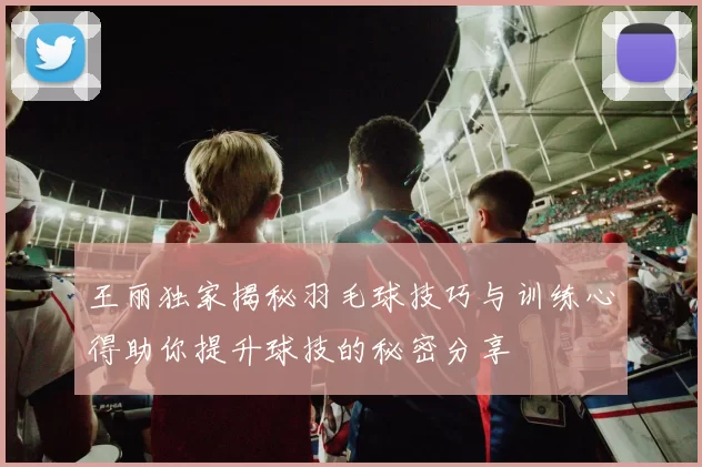 王丽独家揭秘羽毛球技巧与训练心得助你提升球技的秘密分享