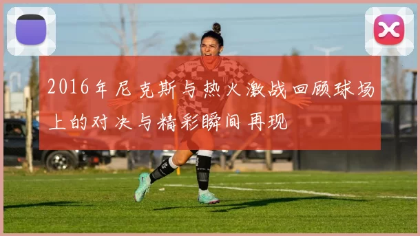 2016年尼克斯与热火激战回顾球场上的对决与精彩瞬间再现