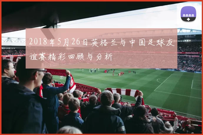 2018年5月26日英格兰与中国足球友谊赛精彩回顾与分析
