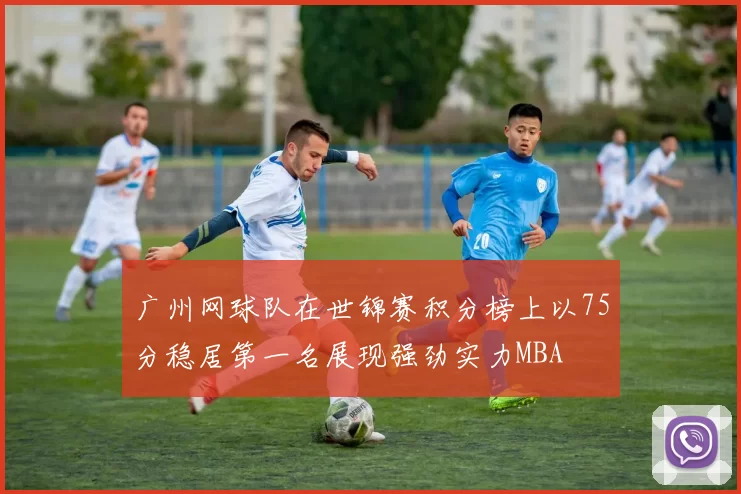 广州网球队在世锦赛积分榜上以75分稳居第一名展现强劲实力MBA